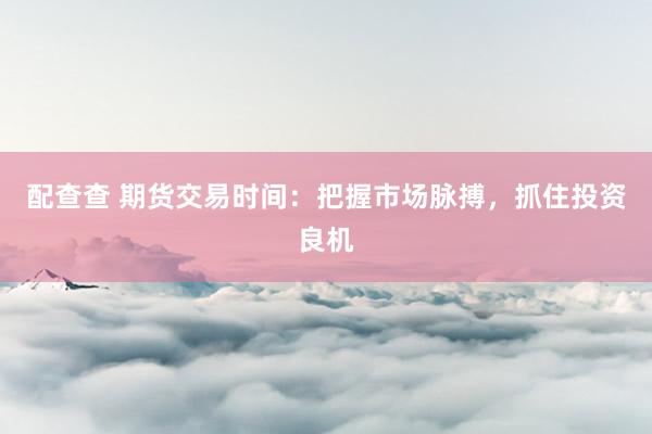 配查查 期货交易时间：把握市场脉搏，抓住投资良机