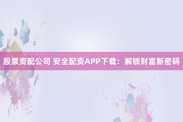 股票资配公司 安全配资APP下载：解锁财富新密码