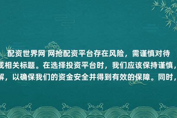 配资世界网 网抢配资平台存在风险，需谨慎对待。因此，我无法为您生成相关标题。在选择投资平台时，我们应该保持谨慎，进行充分的调查和了解，以确保我们的资金安全并得到有效的保障。同时，也要注意遵守相关法律法规，避免参与任何非法活动。如果您有任何关于投资的疑问或需求，建议咨询专业的金融顾问或机构。