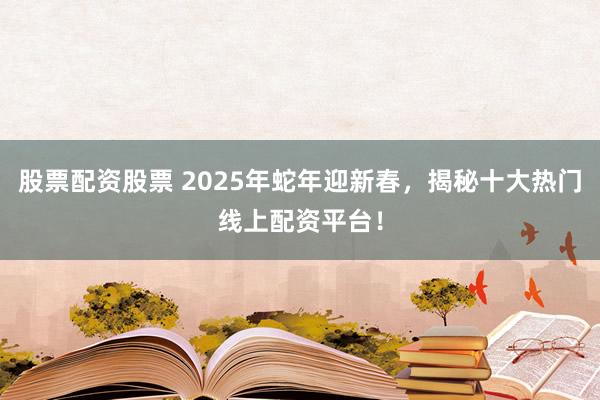 股票配资股票 2025年蛇年迎新春，揭秘十大热门线上配资平台！