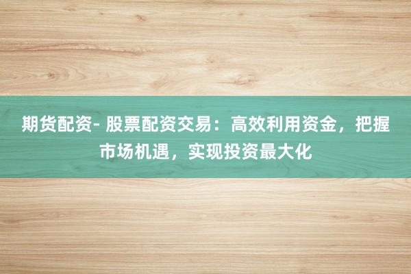 期货配资- 股票配资交易：高效利用资金，把握市场机遇，实现投资最大化