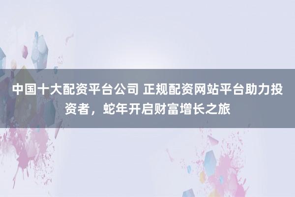 中国十大配资平台公司 正规配资网站平台助力投资者，蛇年开启财富增长之旅