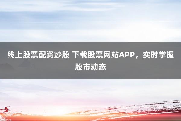 线上股票配资炒股 下载股票网站APP，实时掌握股市动态
