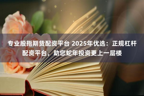 专业股指期货配资平台 2025年优选：正规杠杆配资平台，助您蛇年投资更上一层楼