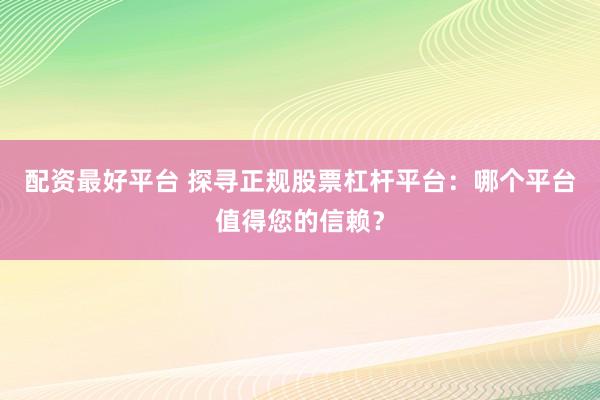 配资最好平台 探寻正规股票杠杆平台：哪个平台值得您的信赖？