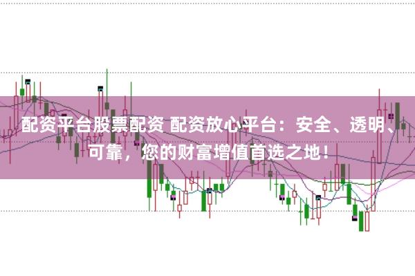 配资平台股票配资 配资放心平台：安全、透明、可靠，您的财富增值首选之地！