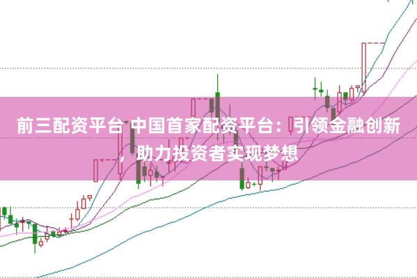 前三配资平台 中国首家配资平台：引领金融创新，助力投资者实现梦想