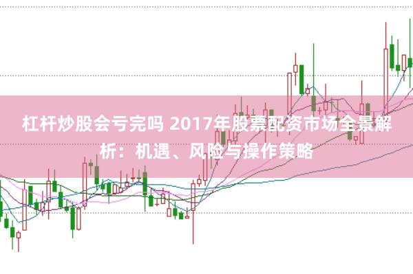 杠杆炒股会亏完吗 2017年股票配资市场全景解析：机遇、风险与操作策略