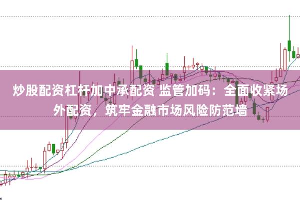 炒股配资杠杆加中承配资 监管加码：全面收紧场外配资，筑牢金融市场风险防范墙