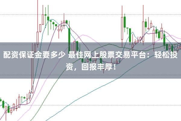 配资保证金要多少 最佳网上股票交易平台：轻松投资，回报丰厚！