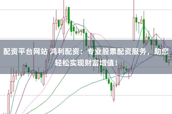 配资平台网站 鸿利配资：专业股票配资服务，助您轻松实现财富增值！