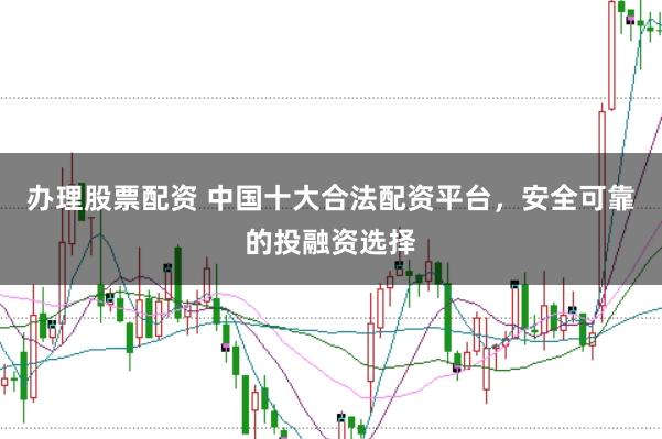办理股票配资 中国十大合法配资平台，安全可靠的投融资选择