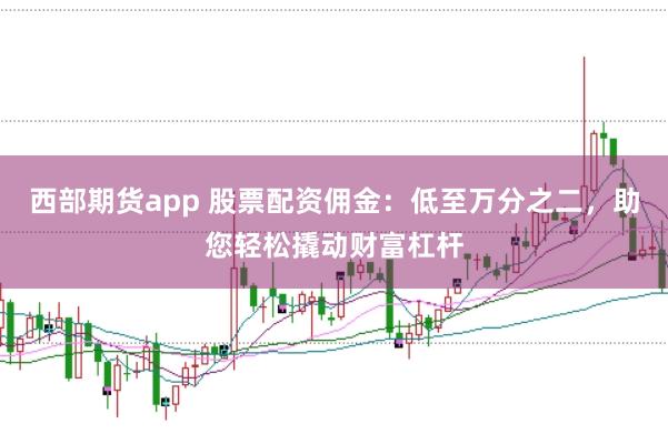 西部期货app 股票配资佣金：低至万分之二，助您轻松撬动财富杠杆