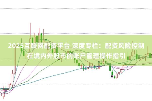 2025互联网配资平台 深度专栏：配资风险控制在境内外股市的账户管理操作指引