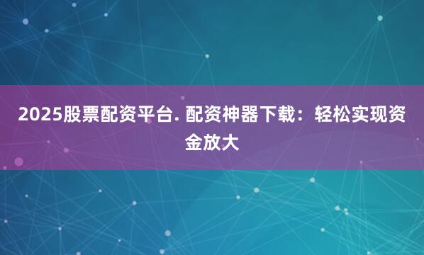 2025股票配资平台. 配资神器下载：轻松实现资金放大