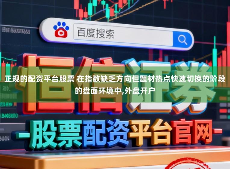 正规的配资平台股票 在指数缺乏方向但题材热点快速切换的阶段的盘面环境中,外盘开户