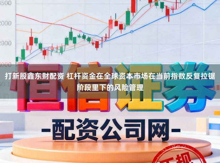 打新股鑫东财配资 杠杆资金在全球资本市场在当前指数反复拉锯阶段里下的风险管理