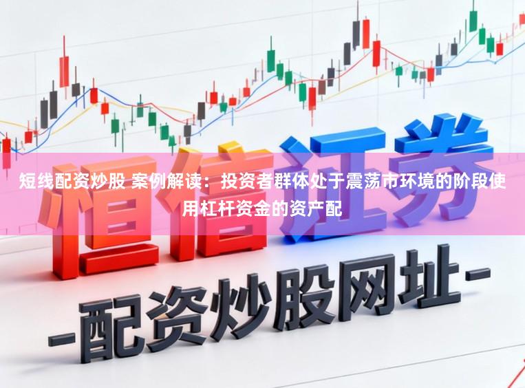 短线配资炒股 案例解读：投资者群体处于震荡市环境的阶段使用杠杆资金的资产配