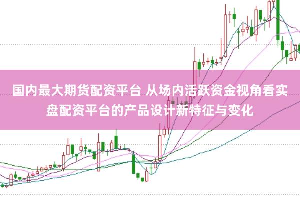 国内最大期货配资平台 从场内活跃资金视角看实盘配资平台的产品设计新特征与变化