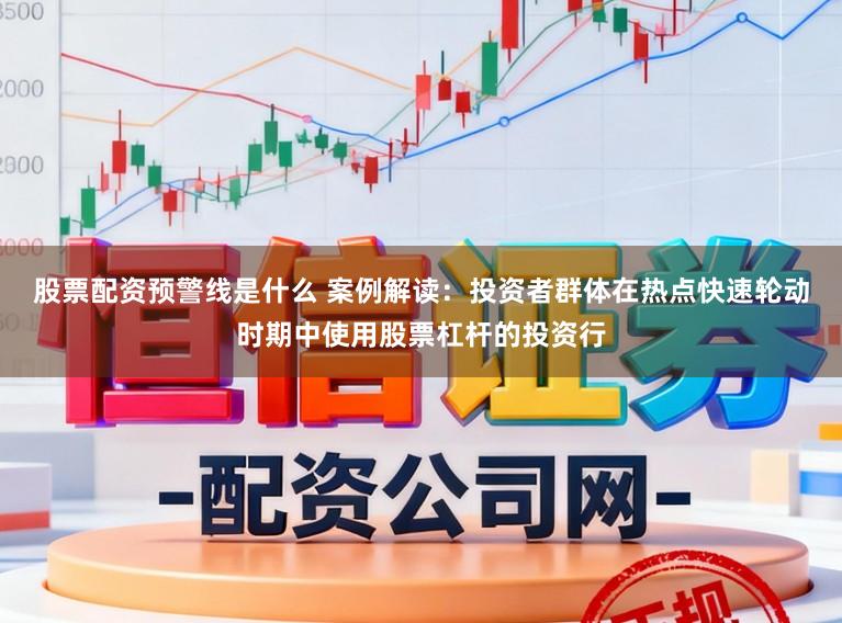 股票配资预警线是什么 案例解读：投资者群体在热点快速轮动时期中使用股票杠杆的投资行