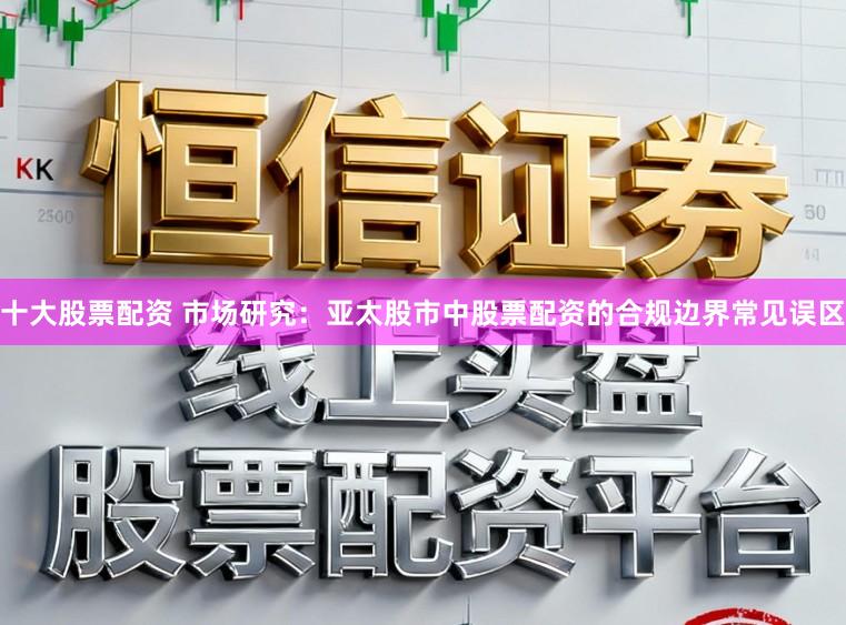 十大股票配资 市场研究：亚太股市中股票配资的合规边界常见误区